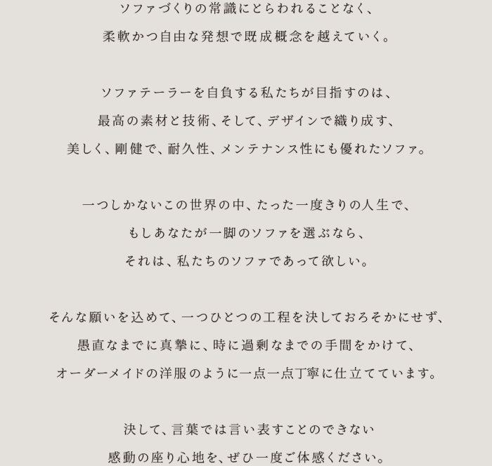 ソファづくりの常識にとらわれることなく、柔軟かつ自由な発想で既成概念を越えていく。ソファテイラーを自負する私たちが目指すのは、最高の素材と技術、そして、デザインで織り成す、美しく、剛健で、耐久性、メンテナンス性にも優れたソファ。一つしかないこの世界の中、たった一度きりの人生で、もしあなたが一脚のソファを選ぶなら、それは、私たちのソファであって欲しい。そんな願いを込めて、一つひとつの工程を決しておろそかにせず、愚直なまでに真摯に、時に過剰なまでの手間をかけて、オーダーメイドの洋服のように一点一点丁寧に仕立てています。決して、言葉では言い表すことのできない感動の座り心地を、ぜひ一度ご体感ください。